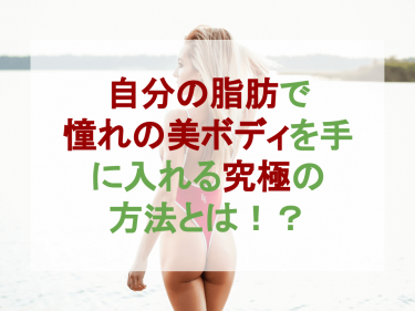 自分の脂肪で憧れの美ボディを手に入れる究極の方法とは！？